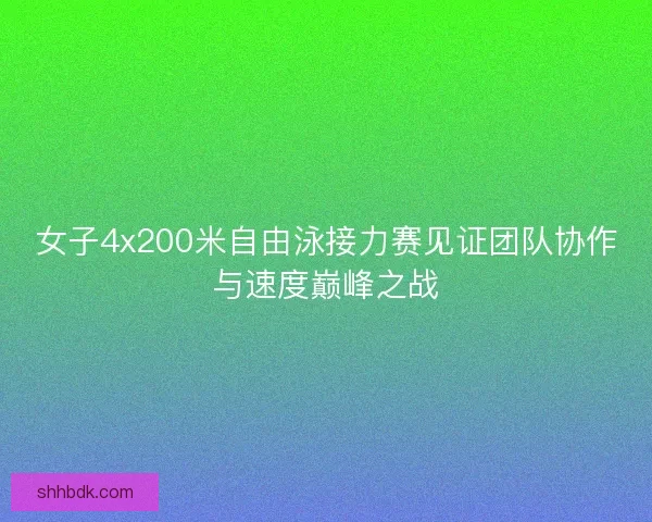 女子4x200米自由泳接力赛见证团队协作与速度巅峰之战