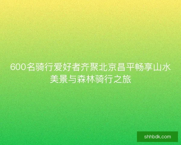 600名骑行爱好者齐聚北京昌平畅享山水美景与森林骑行之旅