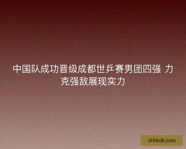 中国队成功晋级成都世乒赛男团四强 力克强敌展现实力