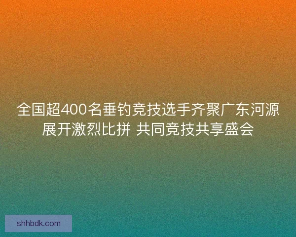 全国超400名垂钓竞技选手齐聚广东河源展开激烈比拼 共同竞技共享盛会 全国超400名垂钓竞技选手齐聚广东河源展开激烈比拼 共同竞技共享盛会