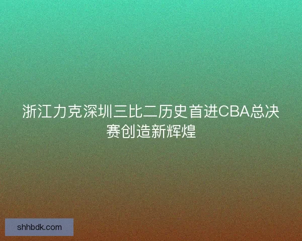 浙江力克深圳三比二历史首进CBA总决赛创造新辉煌 浙江力克深圳三比二历史首进CBA总决赛创造新辉煌
