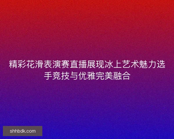 精彩花滑表演赛直播展现冰上艺术魅力选手竞技与优雅完美融合