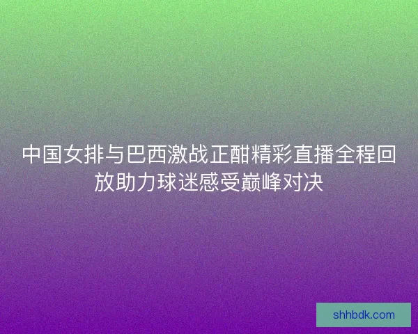 中国女排与巴西激战正酣精彩直播全程回放助力球迷感受巅峰对决 中国女排与巴西激战正酣精彩直播全程回放助力球迷感受巅峰对决