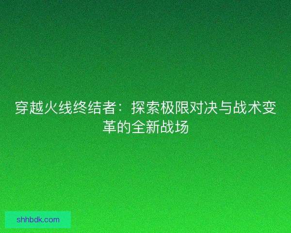 穿越火线终结者:探索极限对决与战术变革的全新战场 穿越火线终结者:探索极限对决与战术变革的全新战场