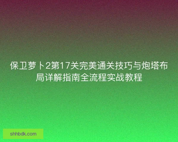 保卫萝卜2第17关完美通关技巧与炮塔布局详解指南全流程实战教程 保卫萝卜2第17关完美通关技巧与炮塔布局详解指南全流程实战教程