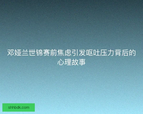 邓娅兰世锦赛前焦虑引发呕吐压力背后的心理故事