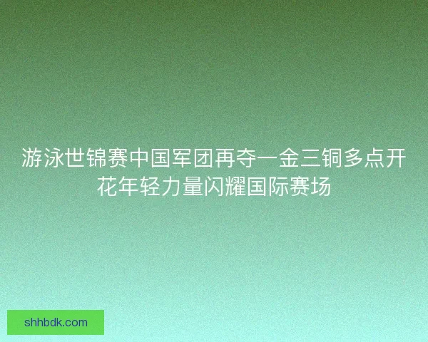 游泳世锦赛中国军团再夺一金三铜多点开花年轻力量闪耀国际赛场