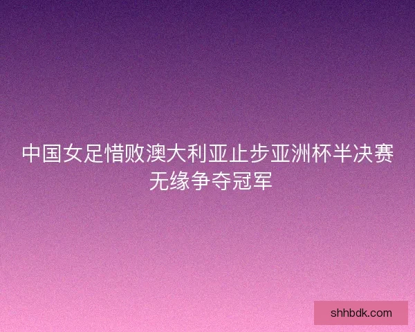 中国女足惜败澳大利亚止步亚洲杯半决赛 无缘争夺冠军