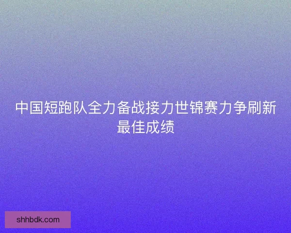 中国短跑队全力备战接力世锦赛力争刷新最佳成绩