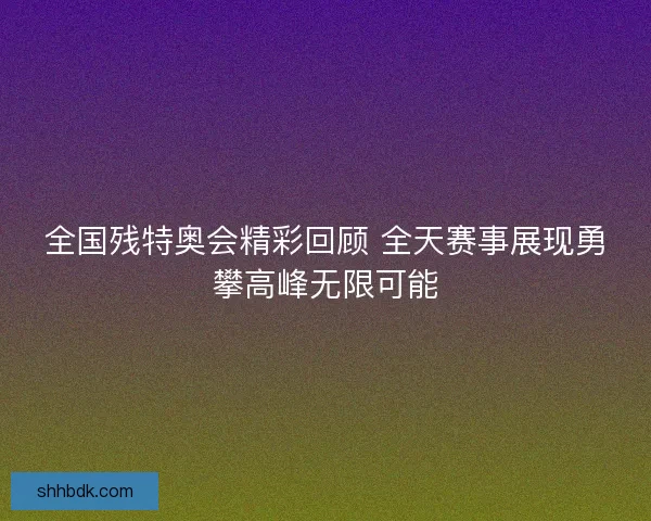 全国残特奥会精彩回顾 全天赛事展现勇攀高峰无限可能