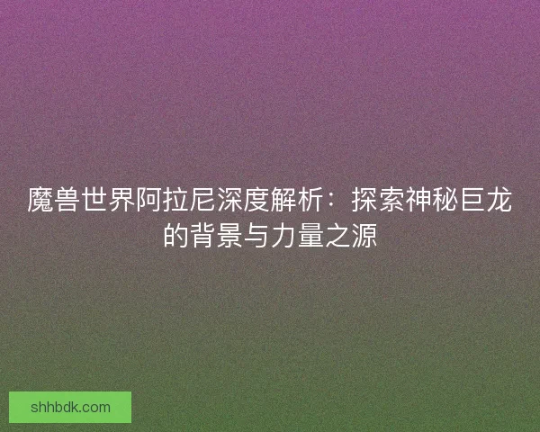 魔兽世界阿拉尼深度解析:探索神秘巨龙的背景与力量之源 魔兽世界阿拉尼深度解析:探索神秘巨龙的背景与力量之源