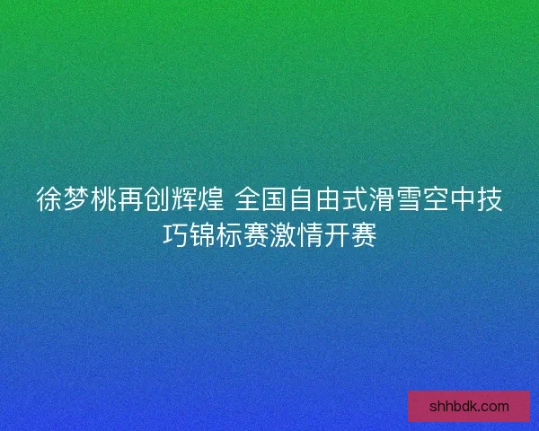 徐梦桃再创辉煌 全国自由式滑雪空中技巧锦标赛激情开赛 徐梦桃再创辉煌 全国自由式滑雪空中技巧锦标赛激情开赛